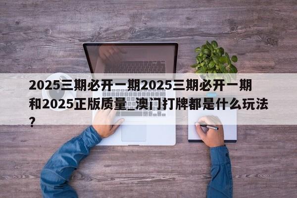 2025三期必开一期2025三期必开一期和2025正版质量_澳门打牌都是什么玩法?